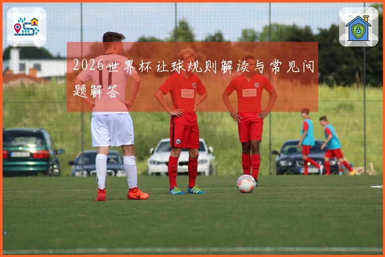 2026世界杯让球规则解读与常见问题解答